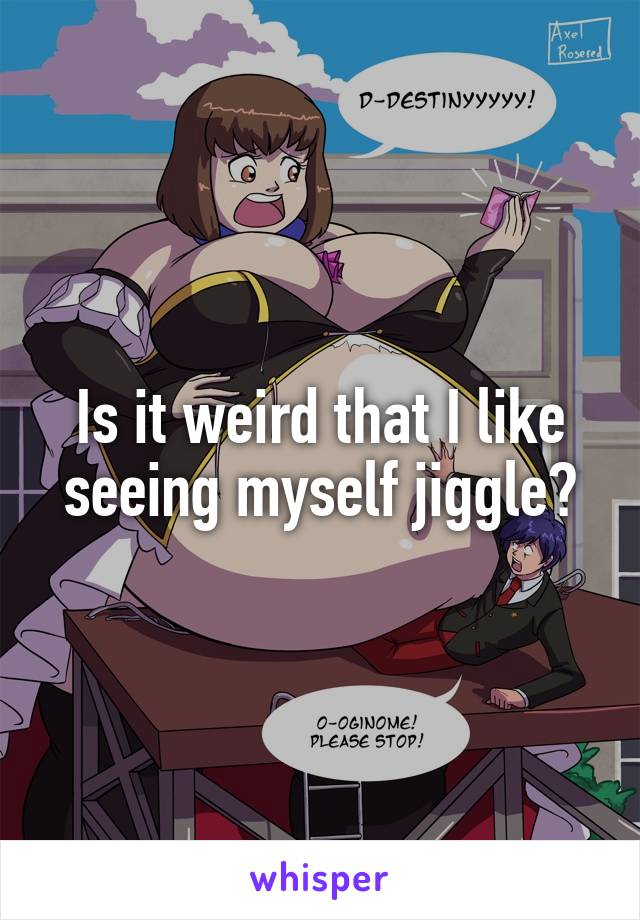 Is it weird that I like seeing myself jiggle?