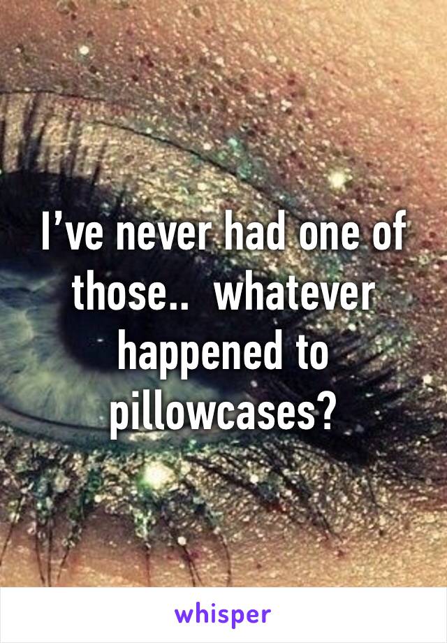 I’ve never had one of those..  whatever happened to pillowcases?