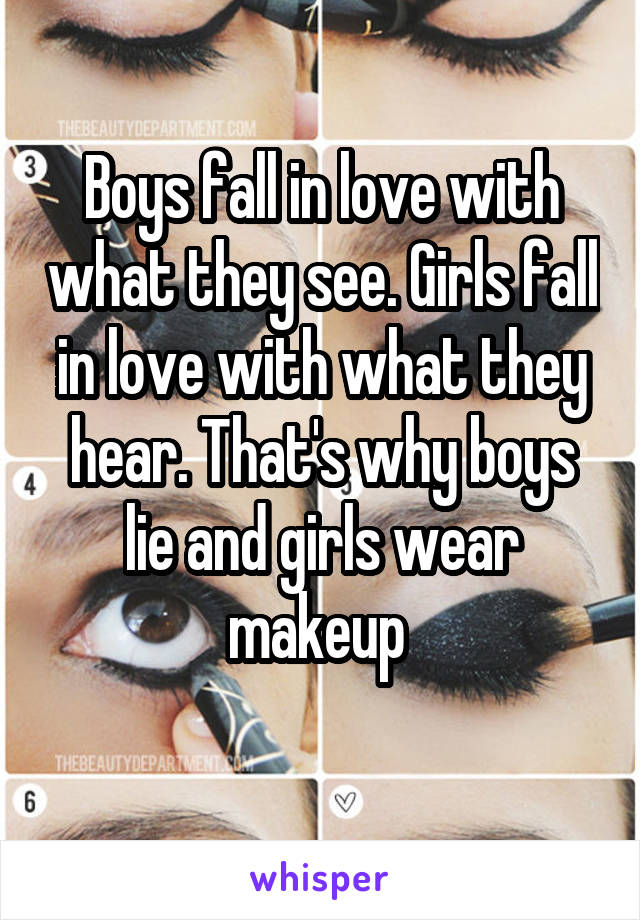 Boys fall in love with what they see. Girls fall in love with what they hear. That's why boys lie and girls wear makeup 
