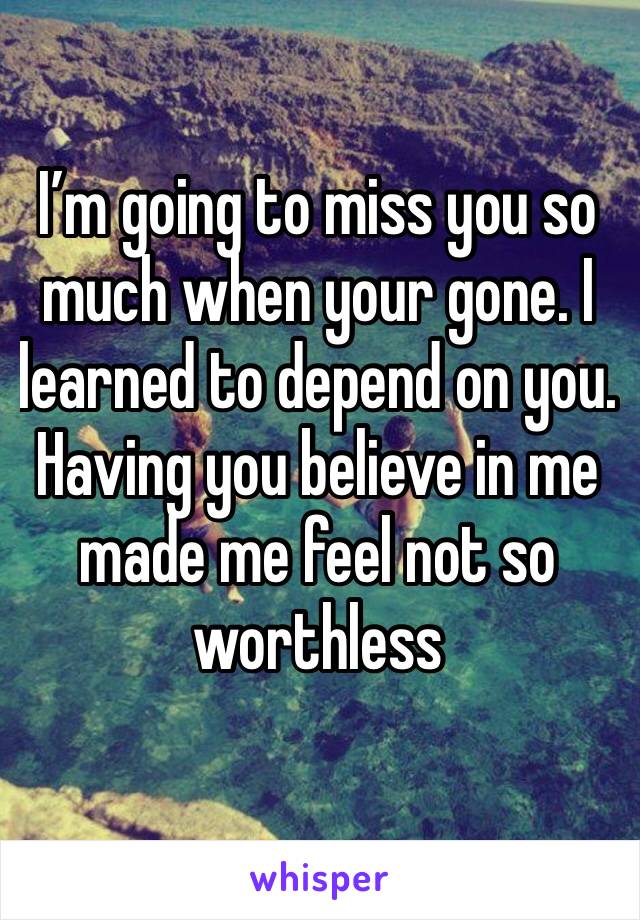 I’m going to miss you so much when your gone. I learned to depend on you. Having you believe in me made me feel not so worthless 