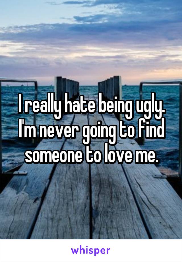 I really hate being ugly. I'm never going to find someone to love me.