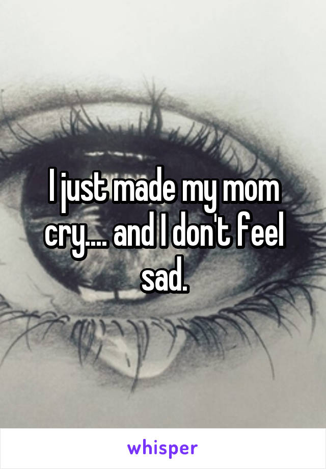 I just made my mom cry.... and I don't feel sad.