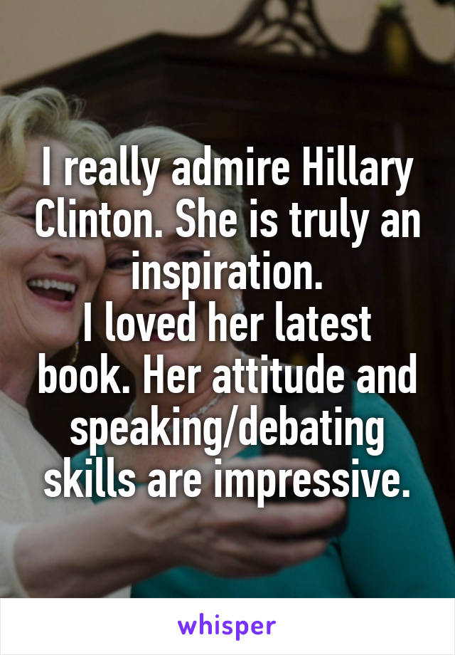 I really admire Hillary Clinton. She is truly an inspiration.
I loved her latest book. Her attitude and speaking/debating skills are impressive.