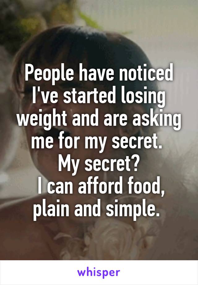 People have noticed I've started losing weight and are asking me for my secret. 
My secret?
 I can afford food, plain and simple. 