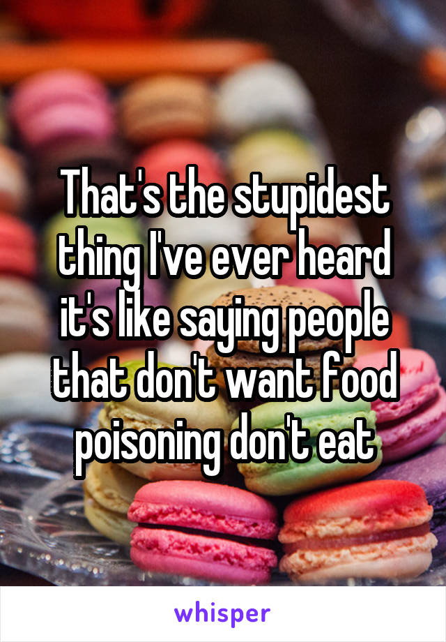 That's the stupidest thing I've ever heard it's like saying people that don't want food poisoning don't eat