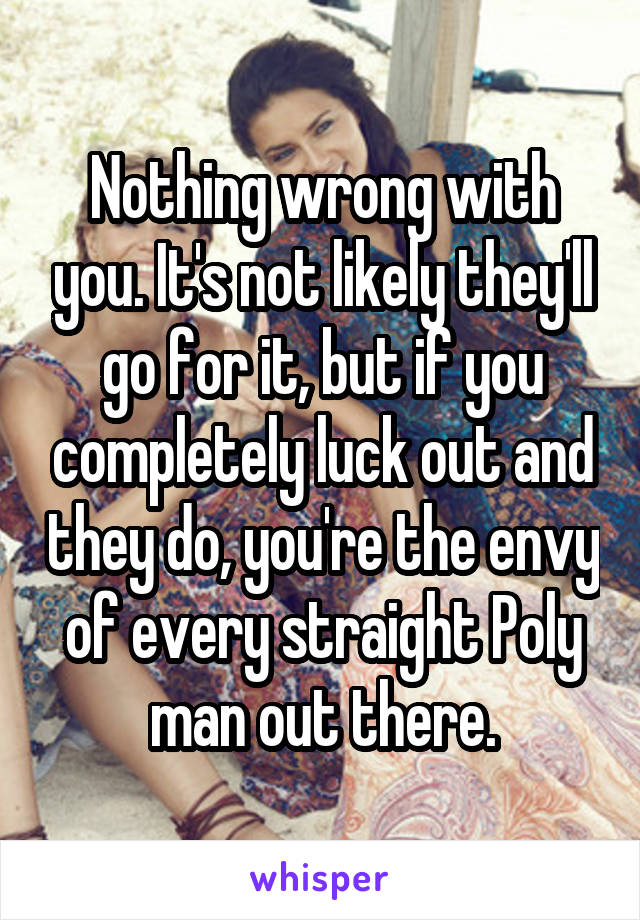 Nothing wrong with you. It's not likely they'll go for it, but if you completely luck out and they do, you're the envy of every straight Poly man out there.