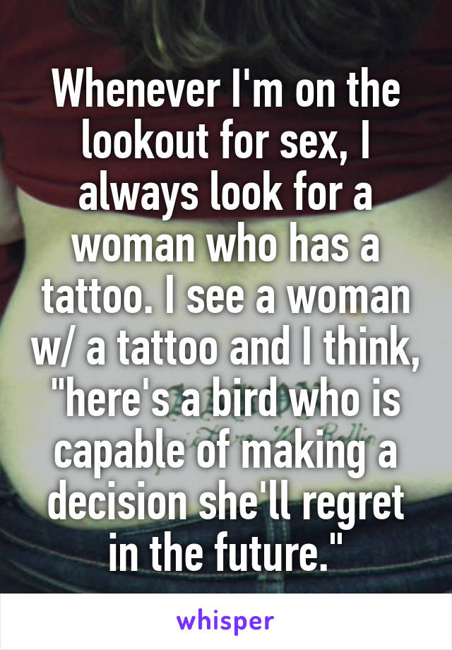 Whenever I'm on the lookout for sex, I always look for a woman who has a tattoo. I see a woman w/ a tattoo and I think, "here's a bird who is capable of making a decision she'll regret in the future."