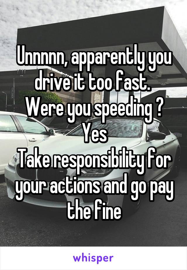 Unnnnn, apparently you drive it too fast. 
Were you speeding ?
Yes
Take responsibility for your actions and go pay the fine