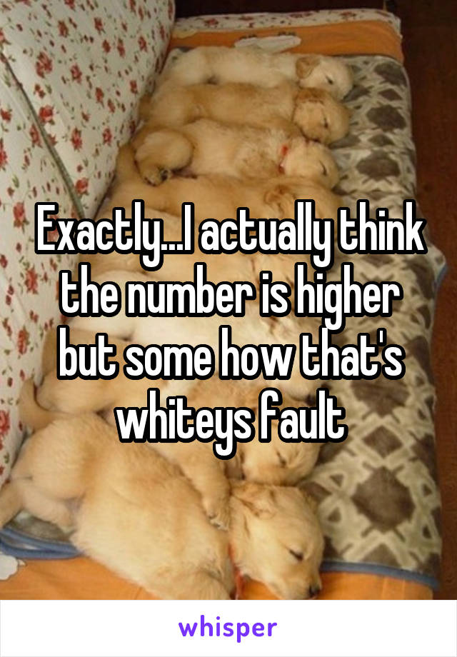 Exactly...I actually think the number is higher but some how that's whiteys fault