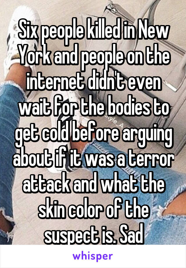 Six people killed in New York and people on the internet didn't even wait for the bodies to get cold before arguing about if it was a terror attack and what the skin color of the suspect is. Sad