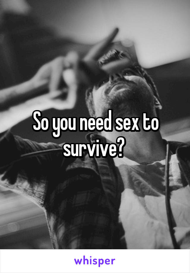 So you need sex to survive? 