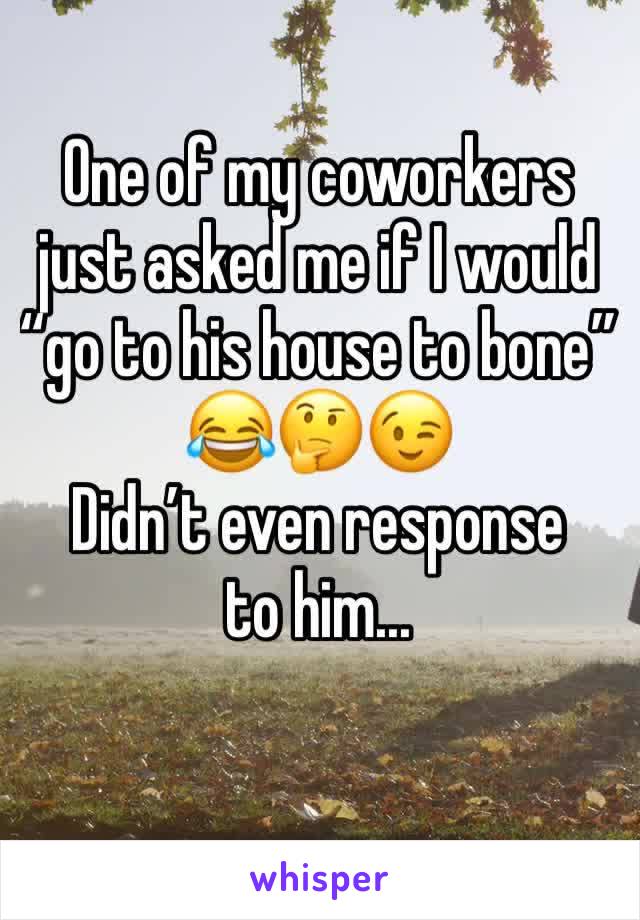 One of my coworkers just asked me if I would “go to his house to bone” 😂🤔😉 
Didn’t even response to him... 