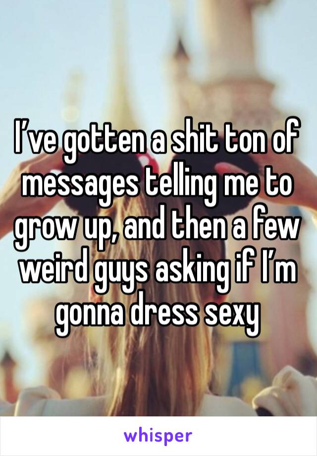 I’ve gotten a shit ton of messages telling me to grow up, and then a few weird guys asking if I’m gonna dress sexy