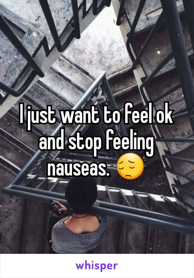 I just want to feel ok and stop feeling nauseas. 😔