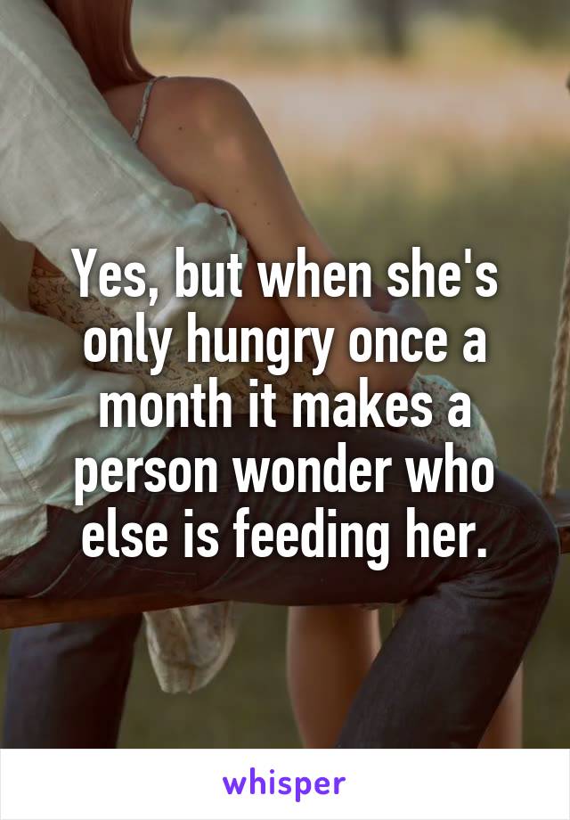 Yes, but when she's only hungry once a month it makes a person wonder who else is feeding her.