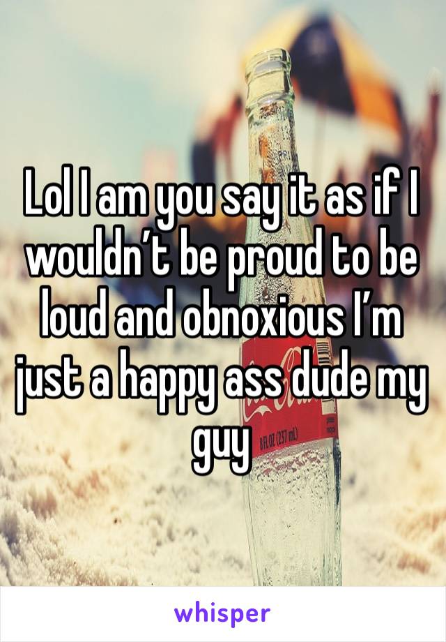 Lol I am you say it as if I wouldn’t be proud to be loud and obnoxious I’m just a happy ass dude my guy 