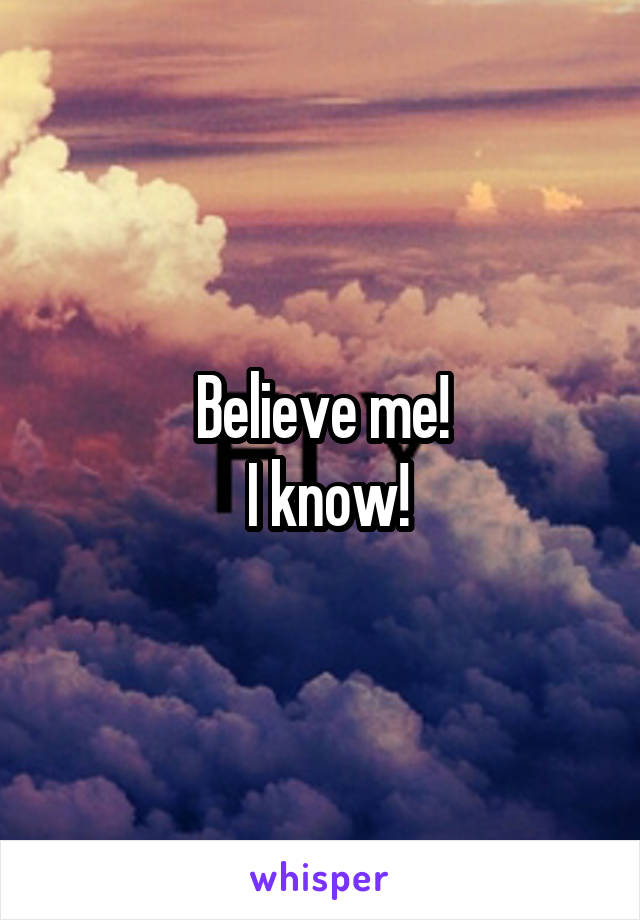 Believe me!
 I know!