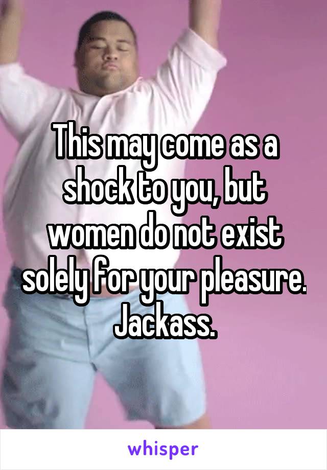 This may come as a shock to you, but women do not exist solely for your pleasure. Jackass.