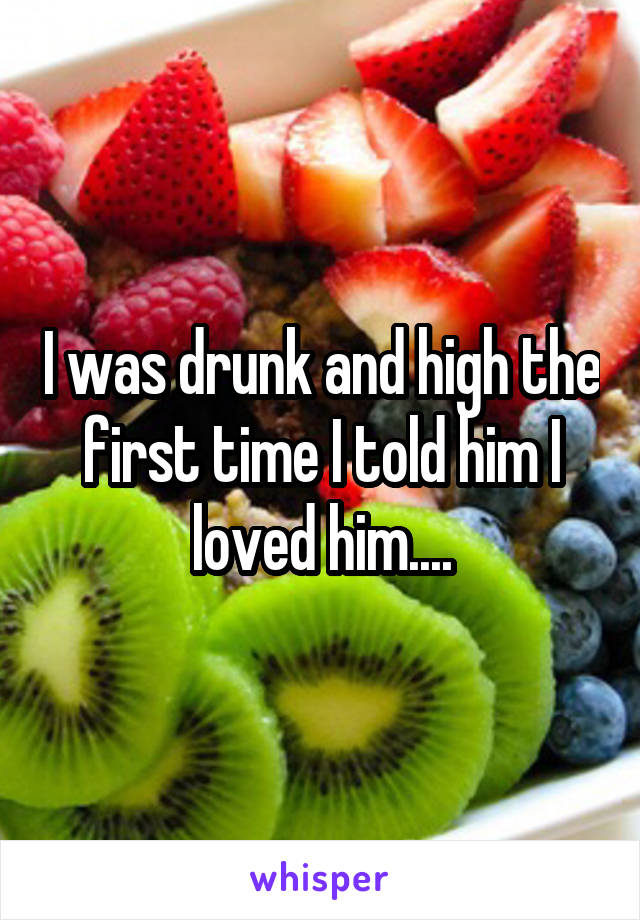 I was drunk and high the first time I told him I loved him....