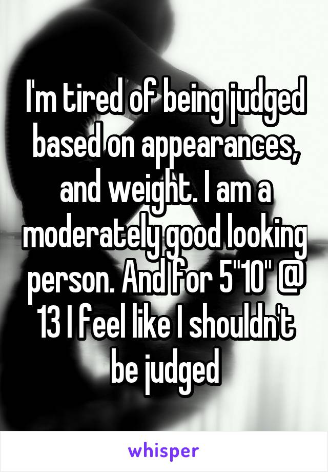 I'm tired of being judged based on appearances, and weight. I am a moderately good looking person. And for 5"10" @ 13 I feel like I shouldn't be judged