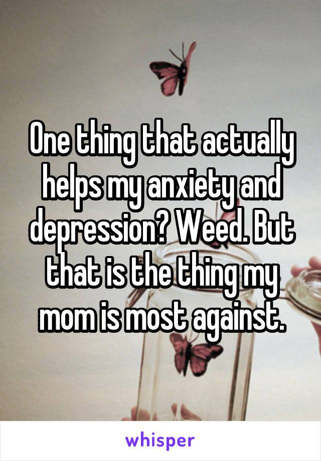 One thing that actually helps my anxiety and depression? Weed. But that is the thing my mom is most against.