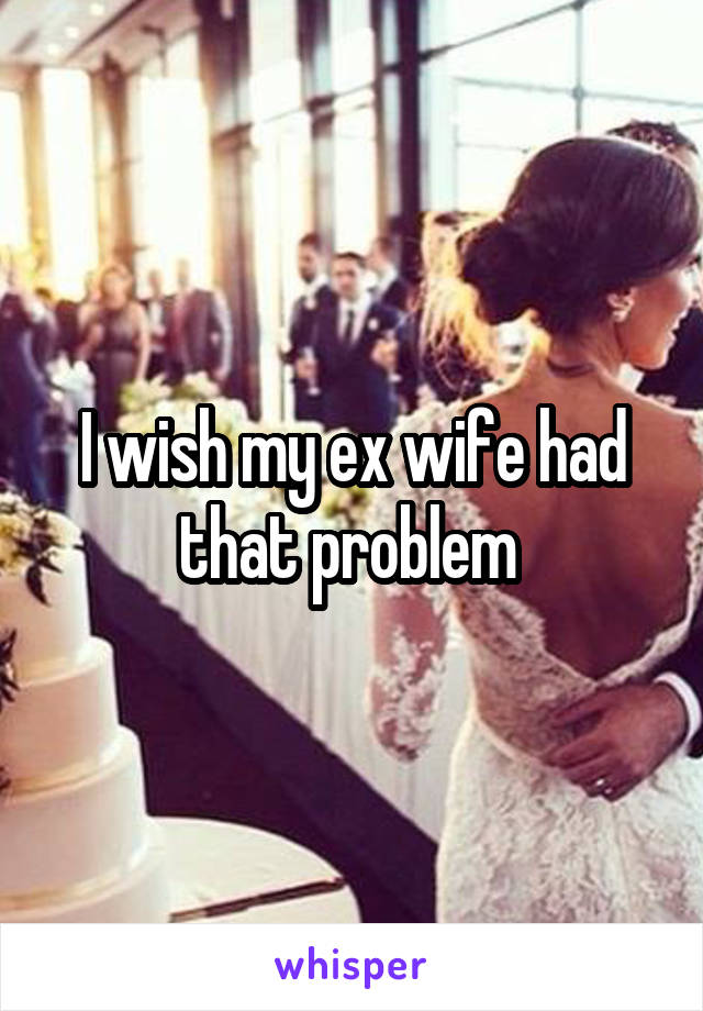 I wish my ex wife had that problem 