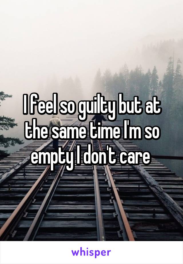 I feel so guilty but at the same time I'm so empty I don't care 