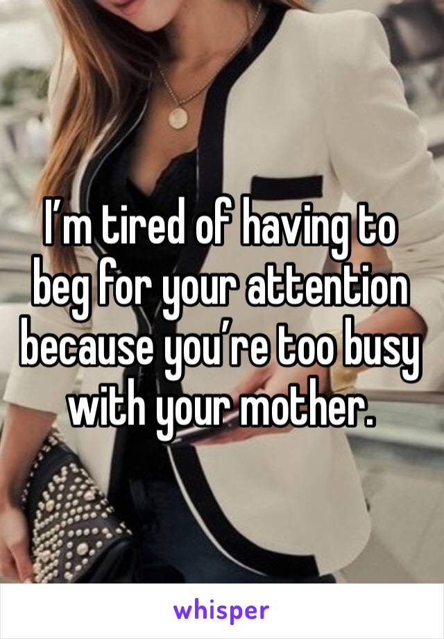 I’m tired of having to beg for your attention because you’re too busy with your mother. 