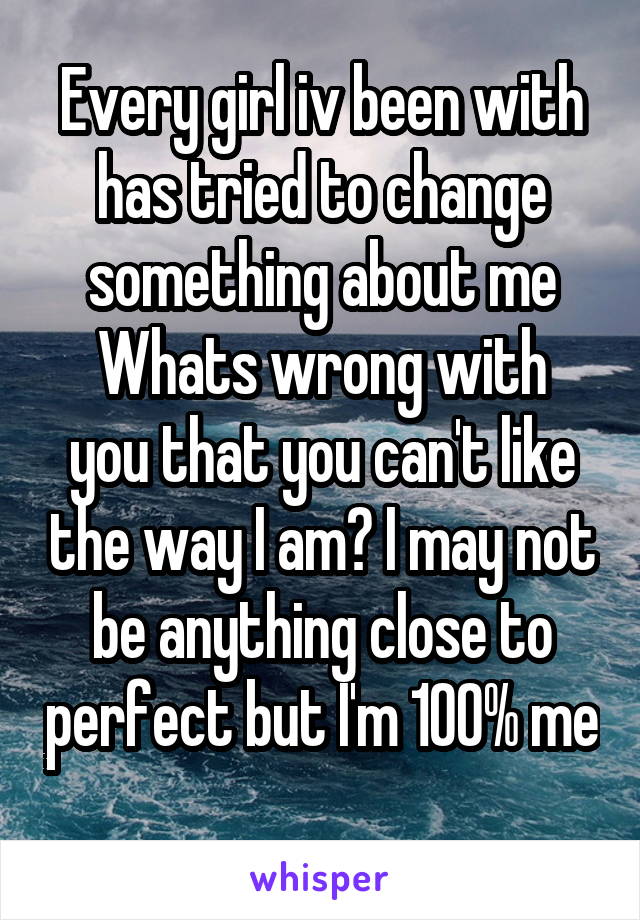 Every girl iv been with has tried to change something about me
Whats wrong with you that you can't like the way I am? I may not be anything close to perfect but I'm 100% me 