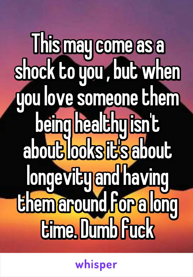 This may come as a shock to you , but when you love someone them being healthy isn't about looks it's about longevity and having them around for a long time. Dumb fuck