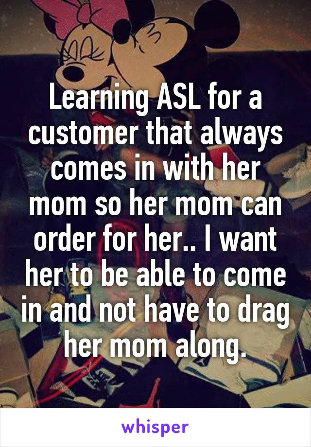 Learning ASL for a customer that always comes in with her mom so her mom can order for her.. I want her to be able to come in and not have to drag her mom along.