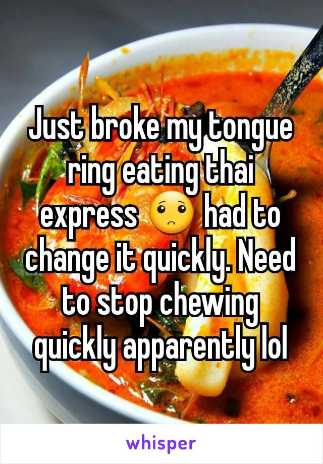 Just broke my tongue ring eating thai express 🙁 had to change it quickly. Need to stop chewing quickly apparently lol