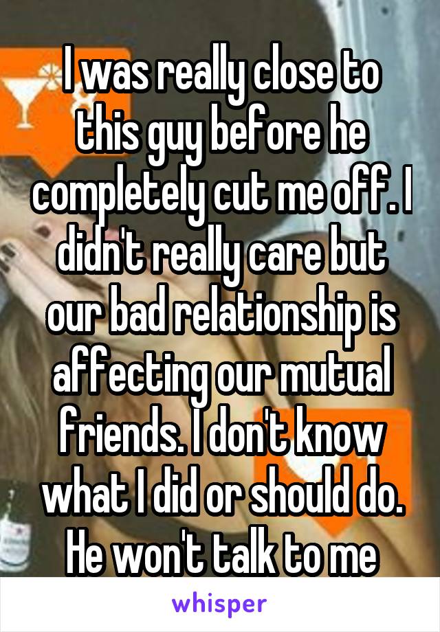 I was really close to this guy before he completely cut me off. I didn't really care but our bad relationship is affecting our mutual friends. I don't know what I did or should do. He won't talk to me