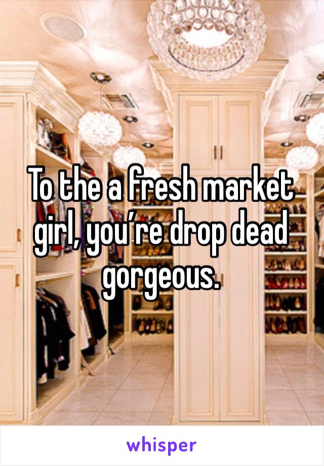 To the a fresh market girl, you’re drop dead gorgeous. 