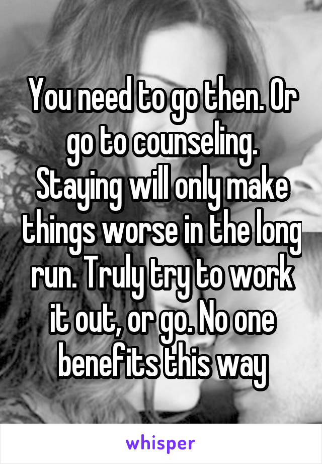 You need to go then. Or go to counseling. Staying will only make things worse in the long run. Truly try to work it out, or go. No one benefits this way