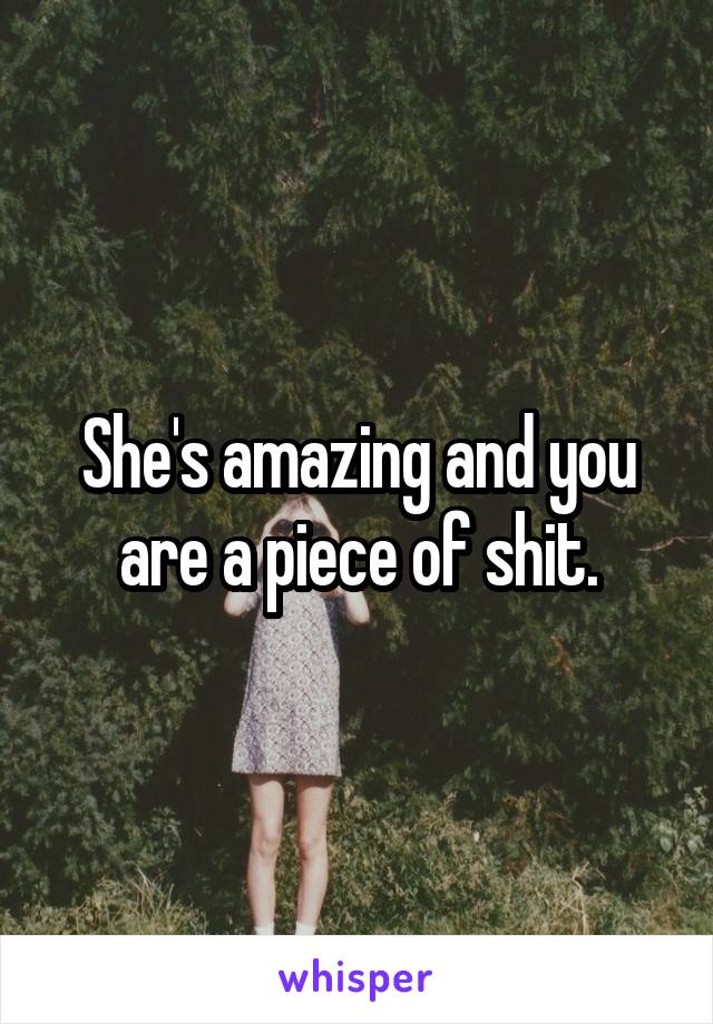 She's amazing and you are a piece of shit.