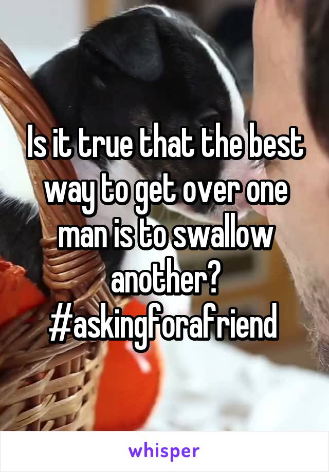 Is it true that the best way to get over one man is to swallow another? #askingforafriend 