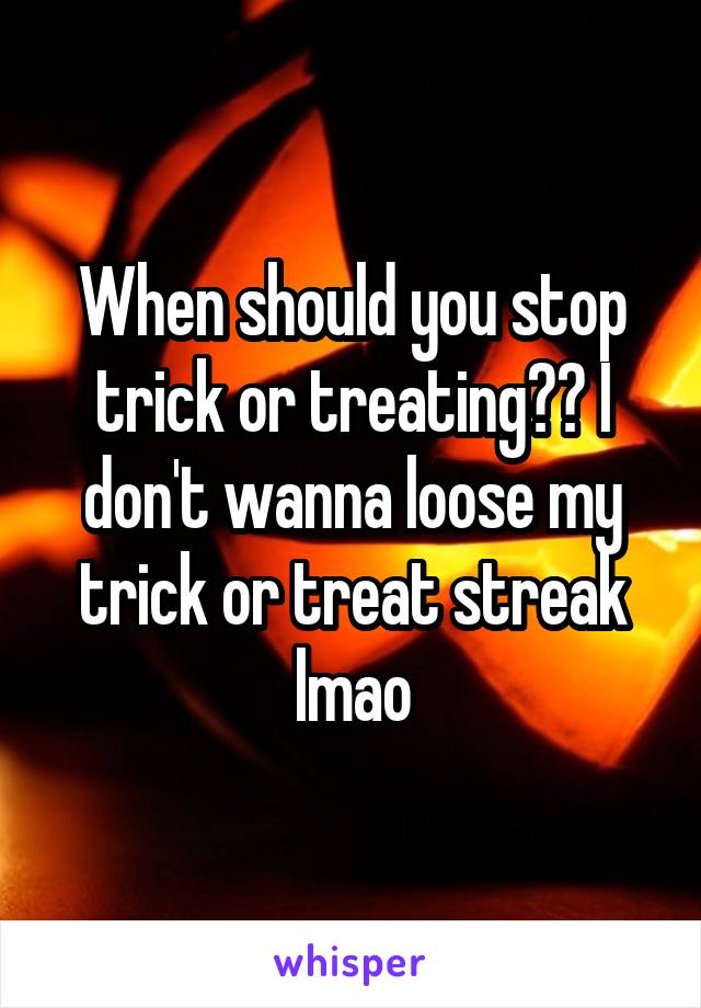 When should you stop trick or treating?? I don't wanna loose my trick or treat streak lmao