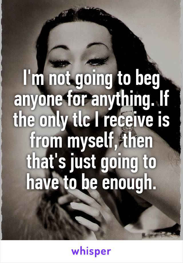 I'm not going to beg anyone for anything. If the only tlc I receive is from myself, then that's just going to have to be enough.