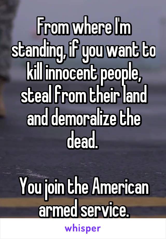 From where I'm standing, if you want to kill innocent people, steal from their land and demoralize the dead. 

You join the American armed service.