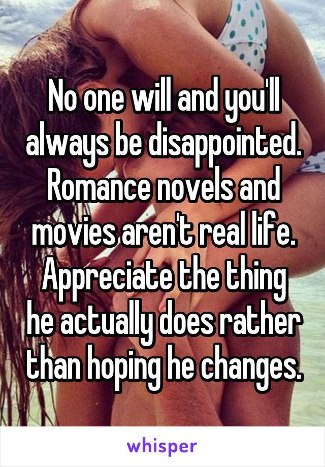 No one will and you'll always be disappointed.
Romance novels and movies aren't real life.
Appreciate the thing he actually does rather than hoping he changes.
