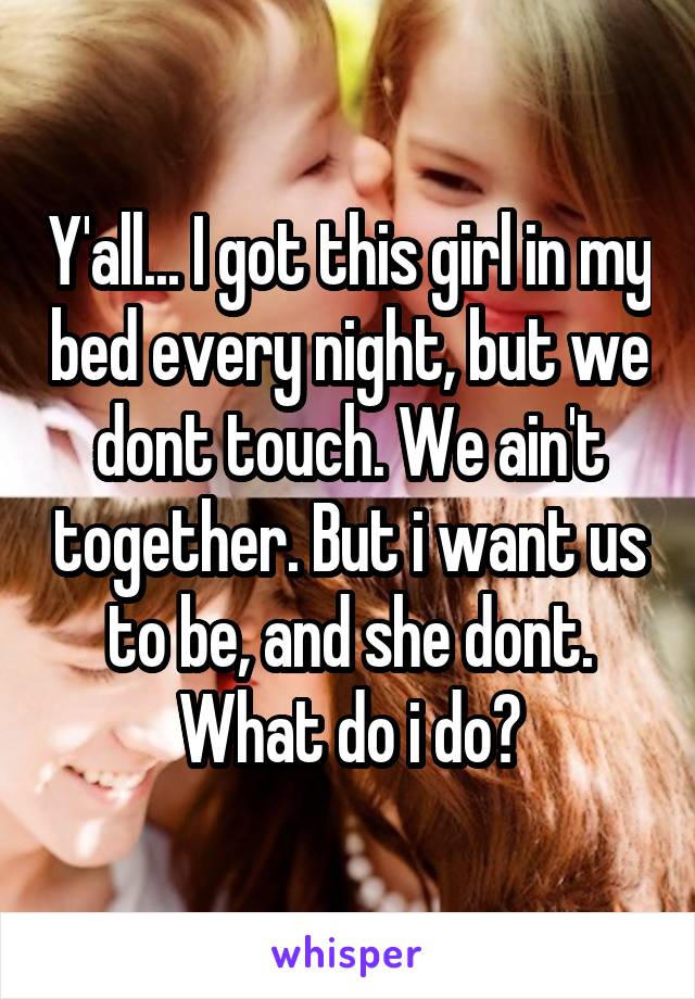 Y'all... I got this girl in my bed every night, but we dont touch. We ain't together. But i want us to be, and she dont. What do i do?