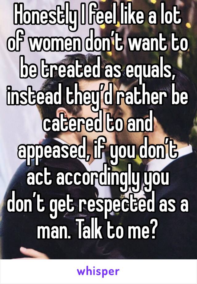 Honestly I feel like a lot of women don’t want to be treated as equals, instead they’d rather be catered to and appeased, if you don’t act accordingly you don’t get respected as a man. Talk to me?