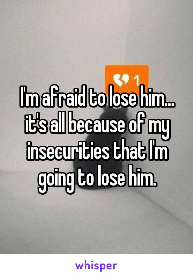 I'm afraid to lose him... it's all because of my insecurities that I'm going to lose him.