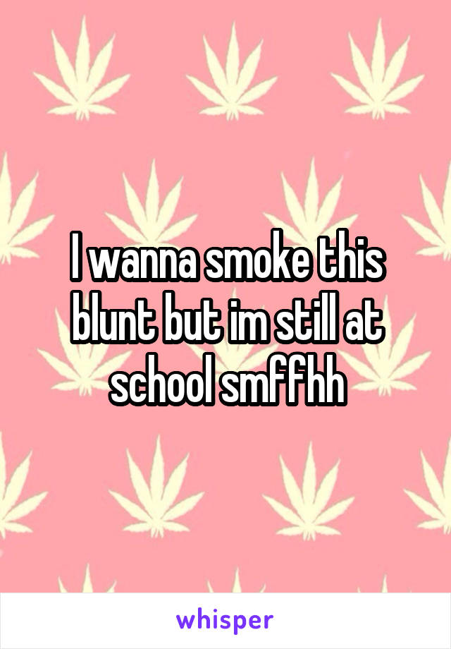 I wanna smoke this blunt but im still at school smffhh