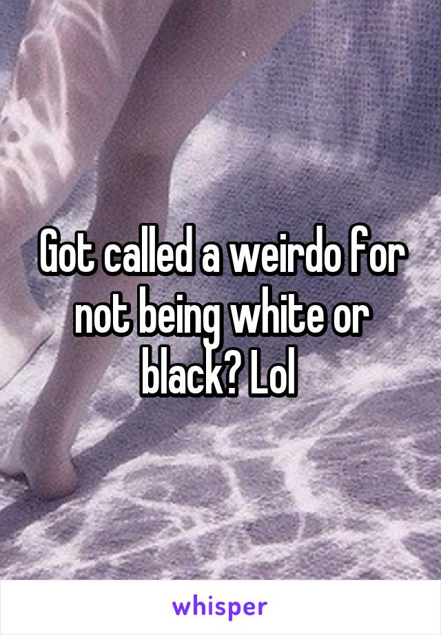 Got called a weirdo for not being white or black? Lol 