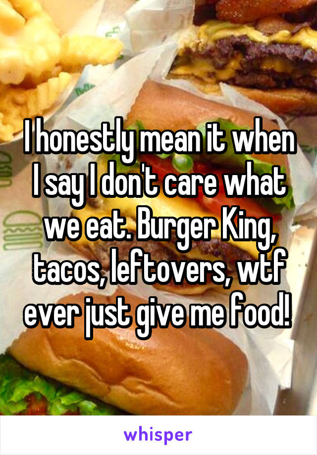 I honestly mean it when I say I don't care what we eat. Burger King, tacos, leftovers, wtf ever just give me food! 