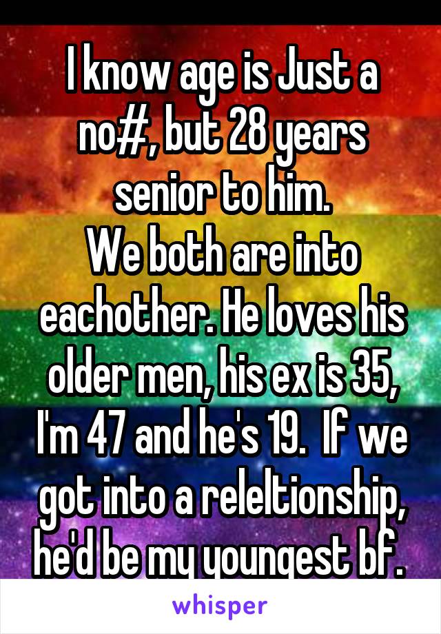 I know age is Just a no#, but 28 years senior to him.
We both are into eachother. He loves his older men, his ex is 35, I'm 47 and he's 19.  If we got into a releltionship, he'd be my youngest bf. 