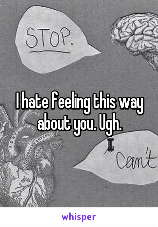 I hate feeling this way about you. Ugh.