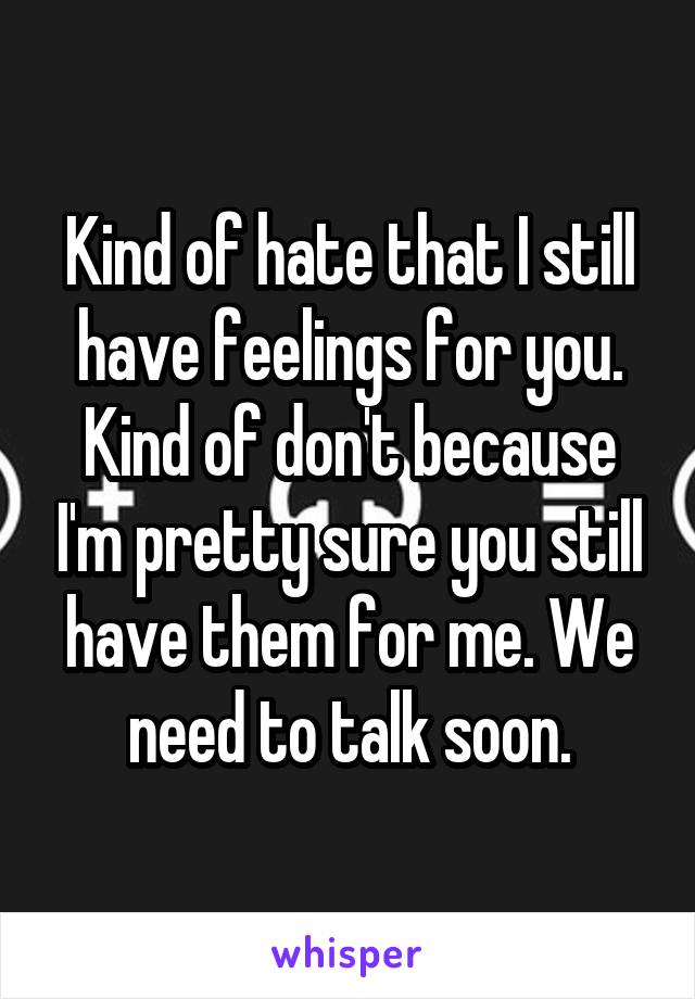 Kind of hate that I still have feelings for you. Kind of don't because I'm pretty sure you still have them for me. We need to talk soon.